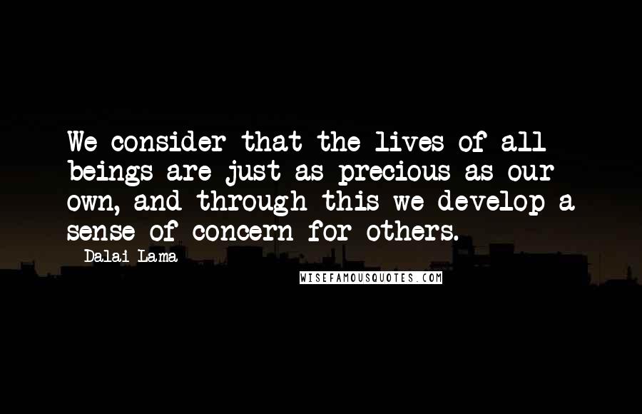 Dalai Lama quotes: We consider that the lives of all beings are just as precious as our own, and through this we develop a sense of concern for others.