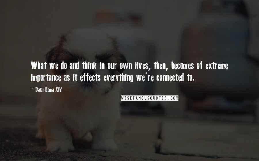 Dalai Lama XIV quotes: What we do and think in our own lives, then, becomes of extreme importance as it effects everything we're connected to.