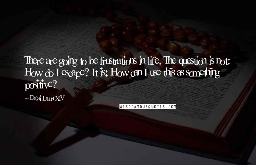 Dalai Lama XIV quotes: There are going to be frustrations in life. The question is not: How do I escape? It is: How can I use this as something positive?