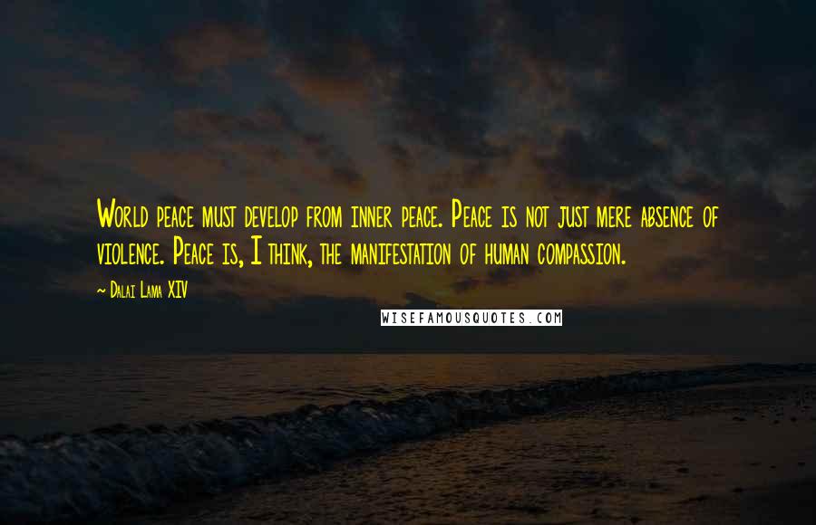 Dalai Lama XIV quotes: World peace must develop from inner peace. Peace is not just mere absence of violence. Peace is, I think, the manifestation of human compassion.