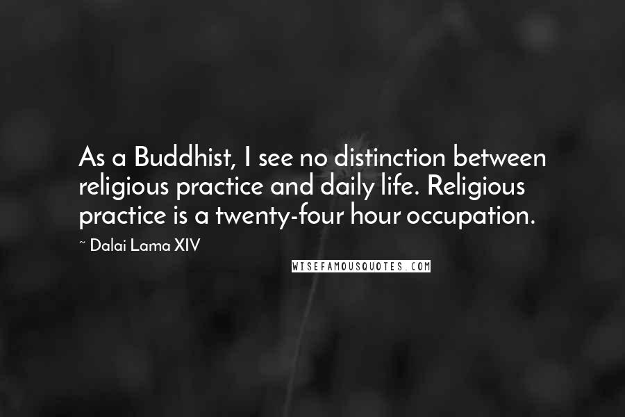 Dalai Lama XIV quotes: As a Buddhist, I see no distinction between religious practice and daily life. Religious practice is a twenty-four hour occupation.