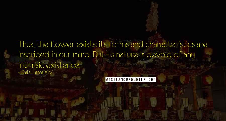Dalai Lama XIV quotes: Thus, the flower exists: its forms and characteristics are inscribed in our mind. But its nature is devoid of any intrinsic existence.