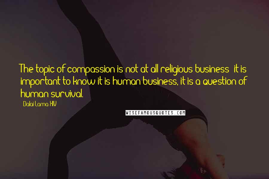 Dalai Lama XIV quotes: The topic of compassion is not at all religious business; it is important to know it is human business, it is a question of human survival.