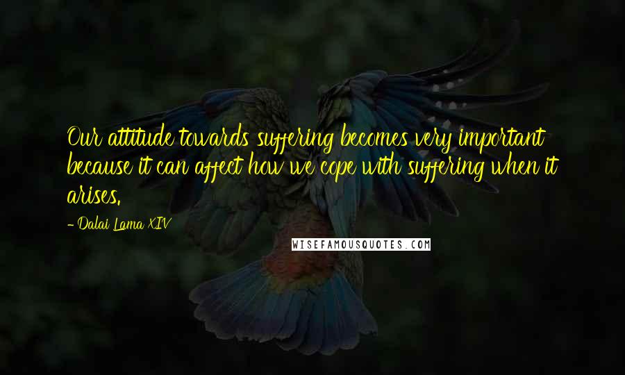 Dalai Lama XIV quotes: Our attitude towards suffering becomes very important because it can affect how we cope with suffering when it arises.