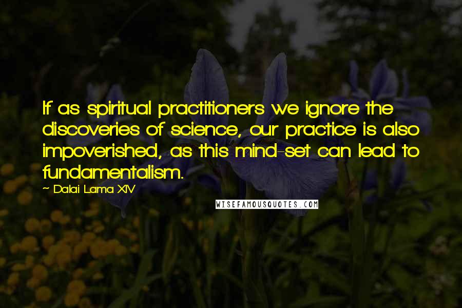 Dalai Lama XIV quotes: If as spiritual practitioners we ignore the discoveries of science, our practice is also impoverished, as this mind-set can lead to fundamentalism.