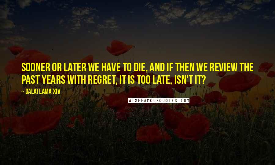 Dalai Lama XIV quotes: Sooner or later we have to die, and if then we review the past years with regret, it is too late, isn't it?