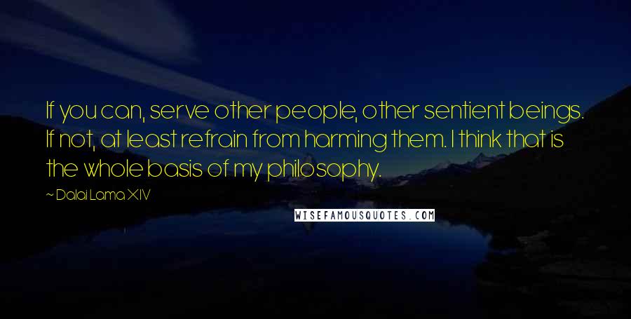 Dalai Lama XIV quotes: If you can, serve other people, other sentient beings. If not, at least refrain from harming them. I think that is the whole basis of my philosophy.