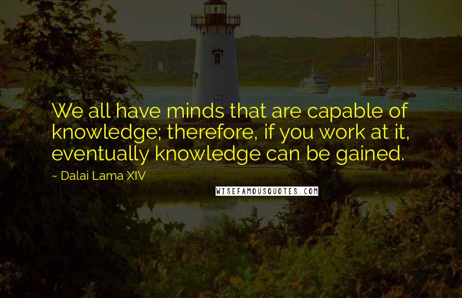 Dalai Lama XIV quotes: We all have minds that are capable of knowledge; therefore, if you work at it, eventually knowledge can be gained.