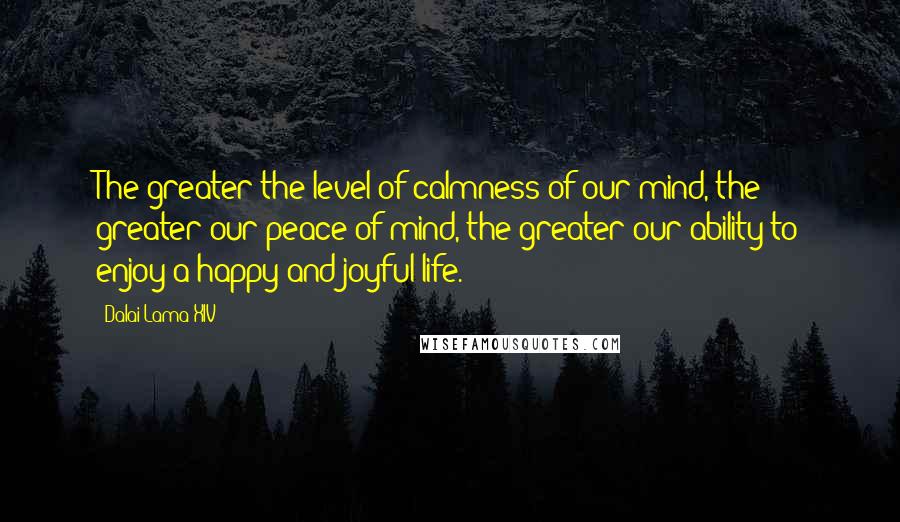 Dalai Lama XIV quotes: The greater the level of calmness of our mind, the greater our peace of mind, the greater our ability to enjoy a happy and joyful life.