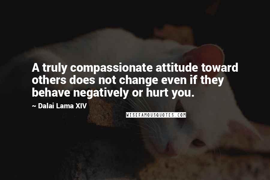 Dalai Lama XIV quotes: A truly compassionate attitude toward others does not change even if they behave negatively or hurt you.