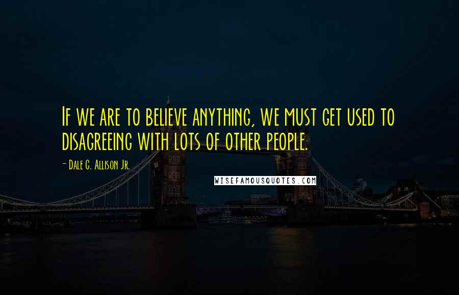 Dale C. Allison Jr. quotes: If we are to believe anything, we must get used to disagreeing with lots of other people.