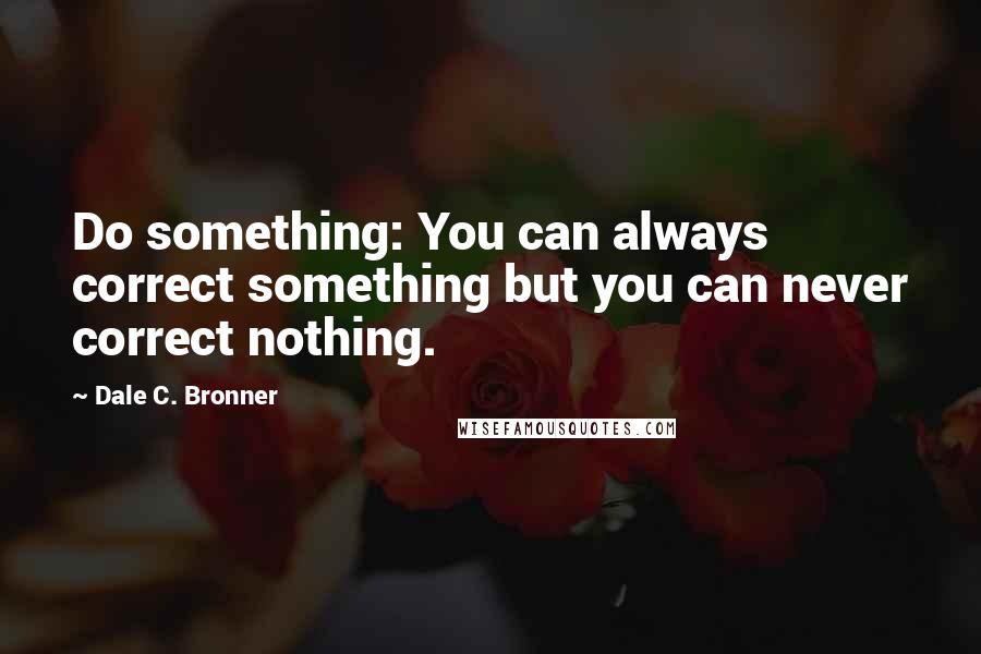 Dale C. Bronner quotes: Do something: You can always correct something but you can never correct nothing.