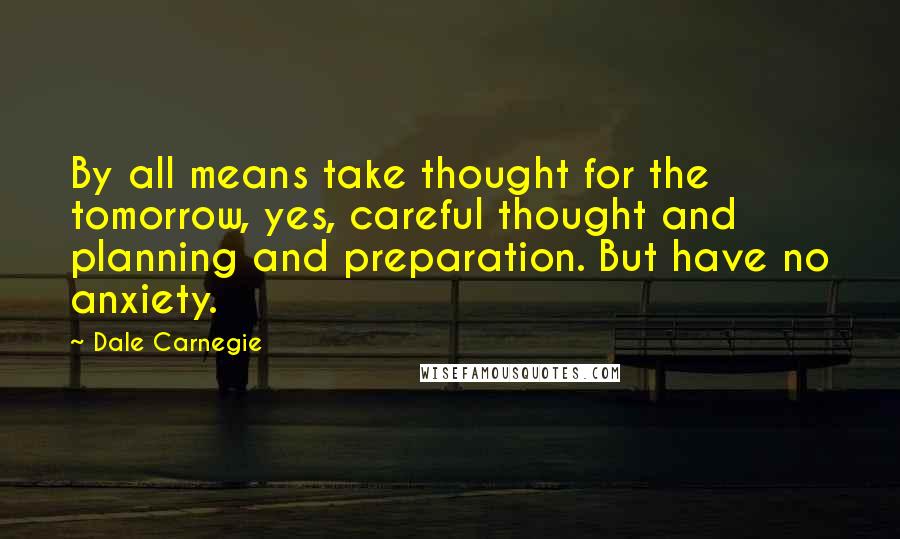 Dale Carnegie quotes: By all means take thought for the tomorrow, yes, careful thought and planning and preparation. But have no anxiety.