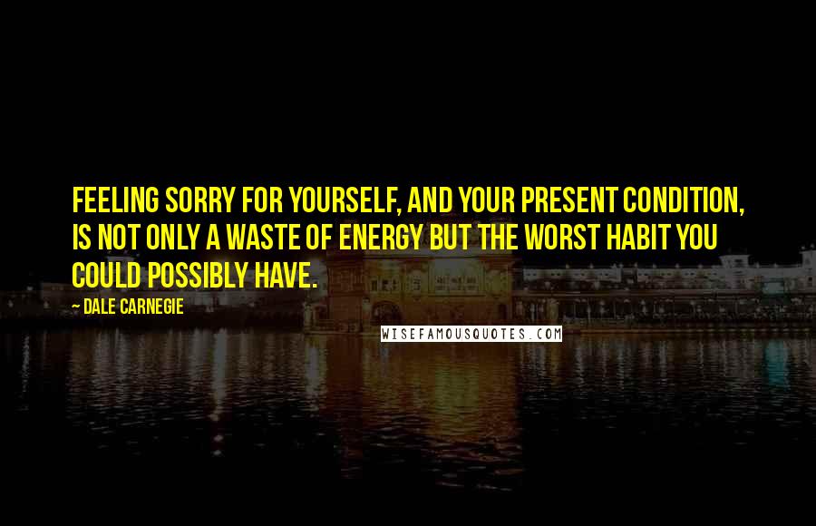 Dale Carnegie quotes: Feeling sorry for yourself, and your present condition, is not only a waste of energy but the worst habit you could possibly have.