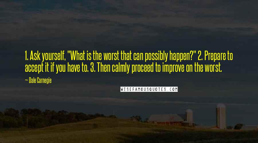 Dale Carnegie quotes: 1. Ask yourself, "What is the worst that can possibly happen?" 2. Prepare to accept it if you have to. 3. Then calmly proceed to improve on the worst.