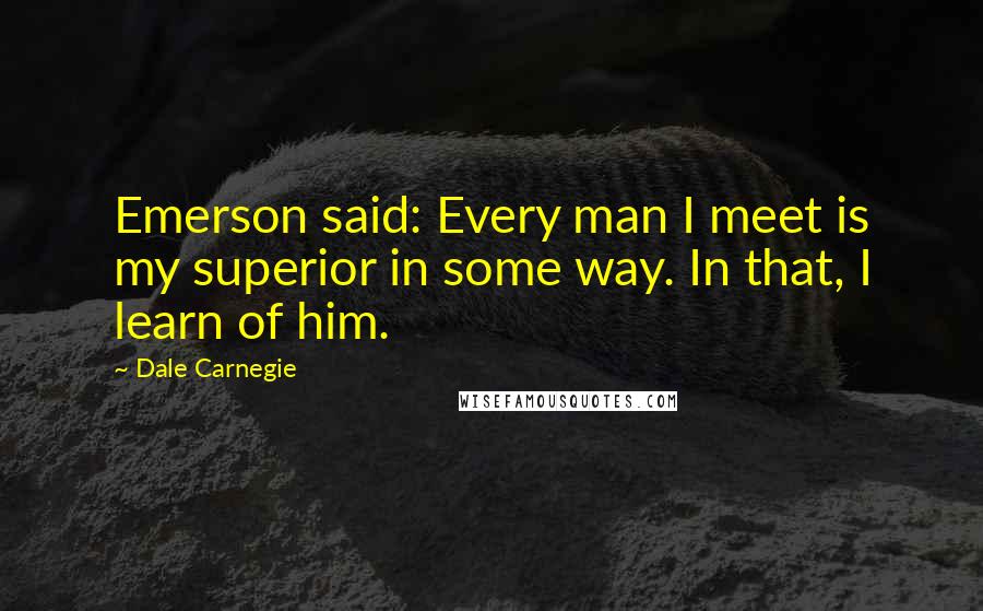 Dale Carnegie quotes: Emerson said: Every man I meet is my superior in some way. In that, I learn of him.