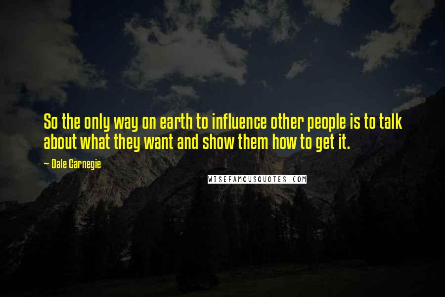 Dale Carnegie quotes: So the only way on earth to influence other people is to talk about what they want and show them how to get it.