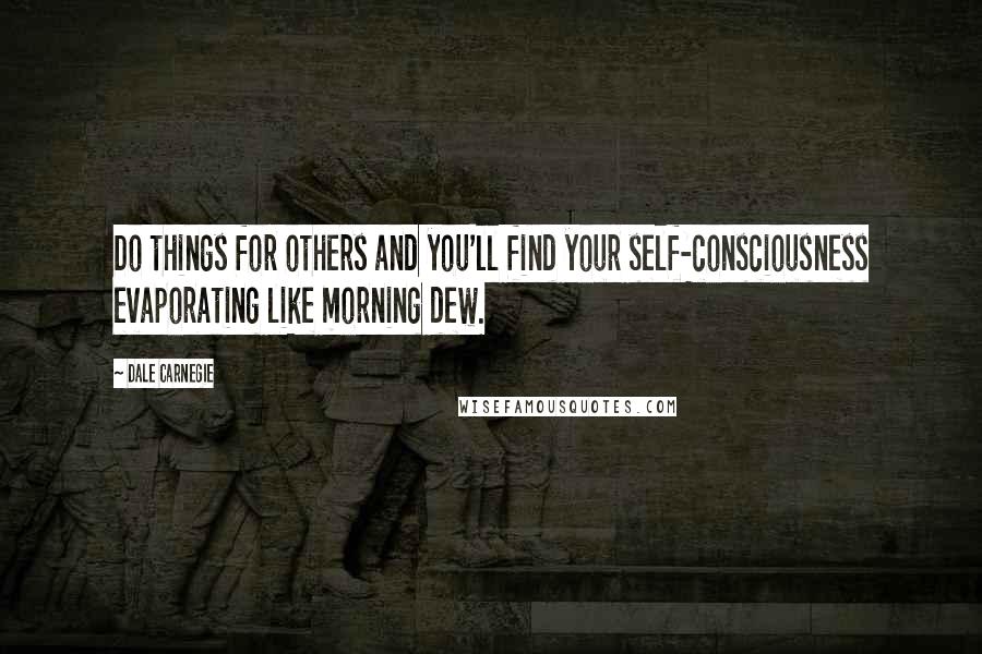 Dale Carnegie quotes: Do things for others and you'll find your self-consciousness evaporating like morning dew.