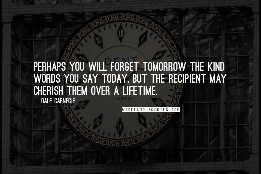 Dale Carnegie quotes: Perhaps you will forget tomorrow the kind words you say today, but the recipient may cherish them over a lifetime.