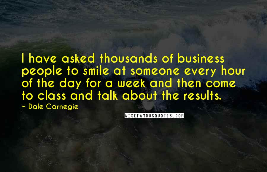 Dale Carnegie quotes: I have asked thousands of business people to smile at someone every hour of the day for a week and then come to class and talk about the results.