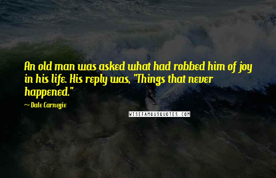 Dale Carnegie quotes: An old man was asked what had robbed him of joy in his life. His reply was, "Things that never happened."