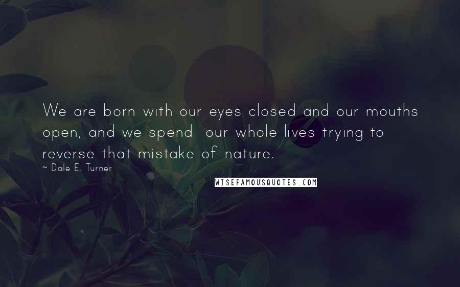 Dale E. Turner quotes: We are born with our eyes closed and our mouths open, and we spend our whole lives trying to reverse that mistake of nature. Dale E. Turner quotes: We are born with our eyes closed and our mouths open, and we spend our whole lives trying to reverse that mistake of nature.