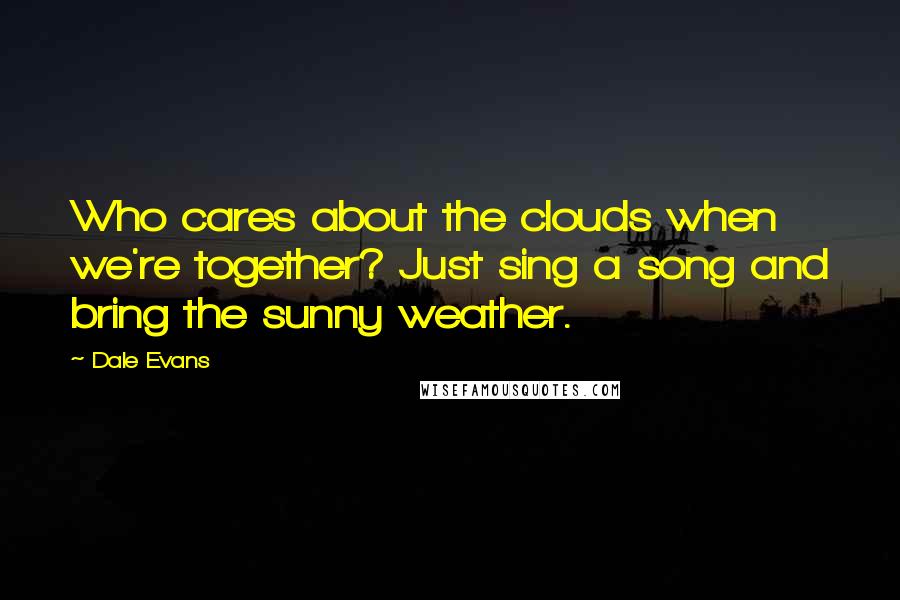Dale Evans quotes: Who cares about the clouds when we're together? Just sing a song and bring the sunny weather.