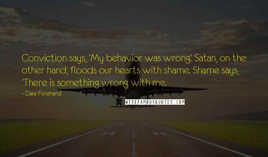 Dale Forehand quotes: Conviction says, 'My behavior was wrong.' Satan, on the other hand, floods our hearts with shame. Shame says, 'There is something wrong with me. Dale Forehand quotes: Conviction says, 'My behavior was wrong.' Satan, on the other hand, floods our hearts with shame. Shame says, 'There is something wrong with me.