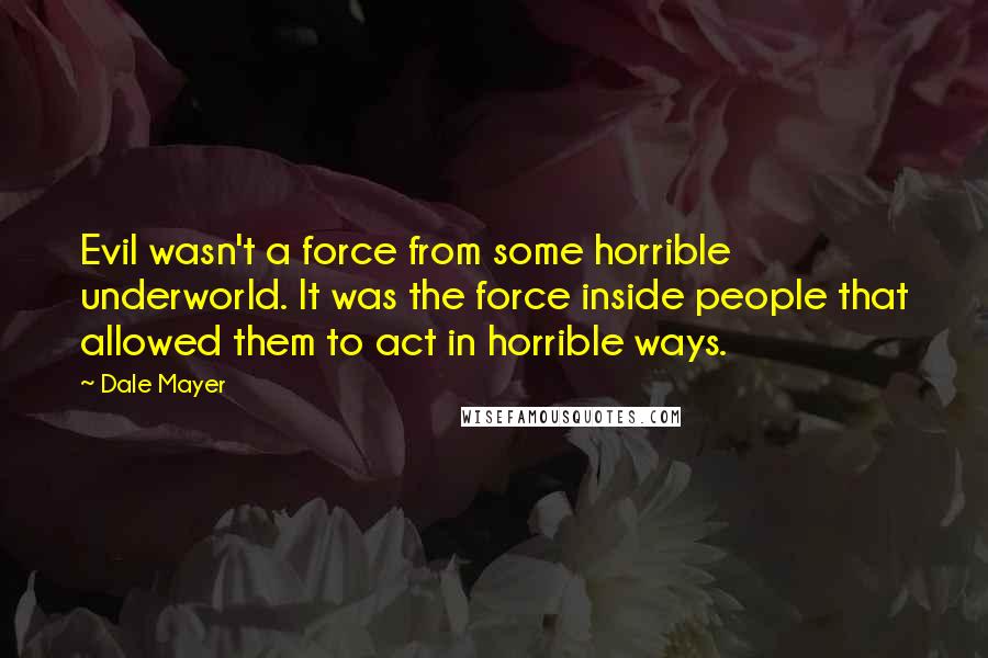 Dale Mayer quotes: Evil wasn't a force from some horrible underworld. It was the force inside people that allowed them to act in horrible ways.