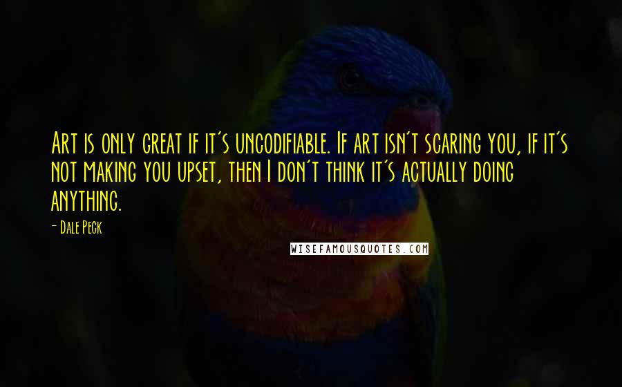 Dale Peck quotes: Art is only great if it's uncodifiable. If art isn't scaring you, if it's not making you upset, then I don't think it's actually doing anything. Dale Peck quotes: Art is only great if it's uncodifiable. If art isn't scaring you, if it's not making you upset, then I don't think it's actually doing anything.