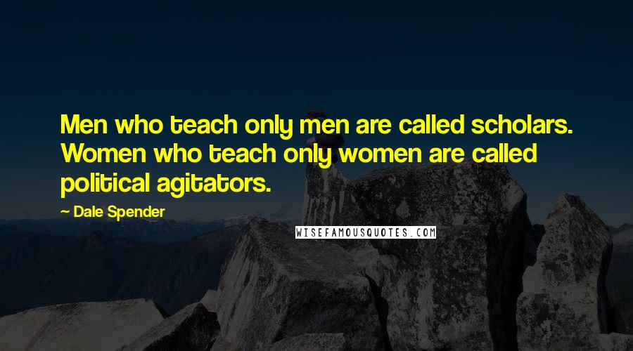 Dale Spender quotes: Men who teach only men are called scholars. Women who teach only women are called political agitators.