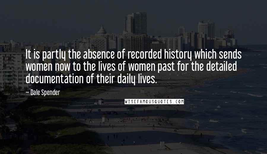 Dale Spender quotes: It is partly the absence of recorded history which sends women now to the lives of women past for the detailed documentation of their daily lives. Dale Spender quotes: It is partly the absence of recorded history which sends women now to the lives of women past for the detailed documentation of their daily lives.