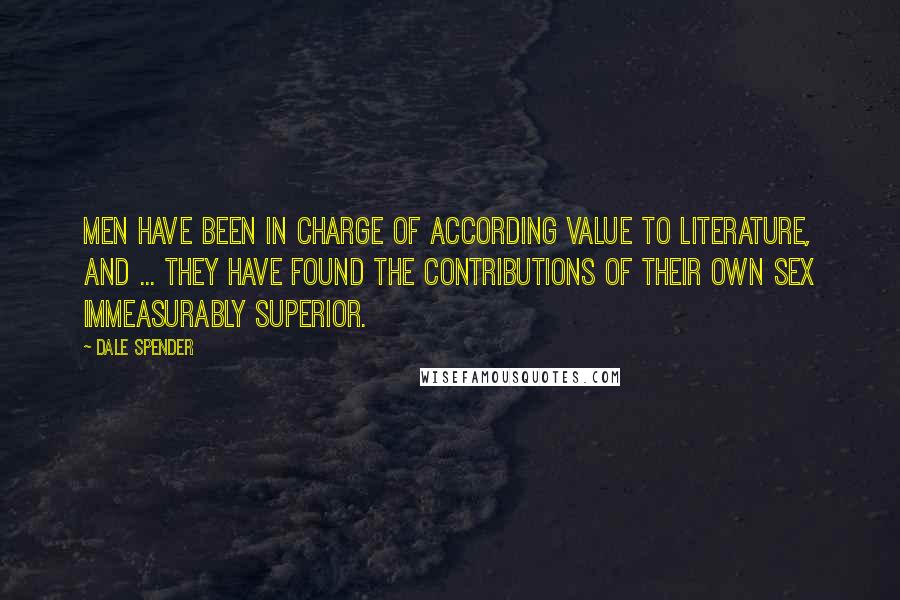 Dale Spender quotes: Men have been in charge of according value to literature, and ... they have found the contributions of their own sex immeasurably superior.