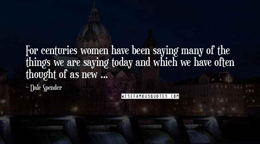 Dale Spender quotes: For centuries women have been saying many of the things we are saying today and which we have often thought of as new ...