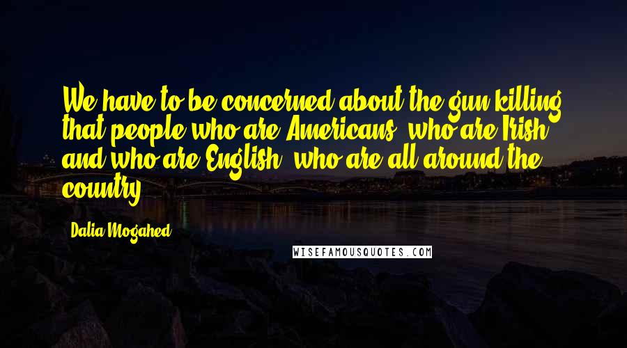 Dalia Mogahed quotes: We have to be concerned about the gun killing that people who are Americans, who are Irish, and who are English, who are all around the country. Dalia Mogahed quotes: We have to be concerned about the gun killing that people who are Americans, who are Irish, and who are English, who are all around the country.