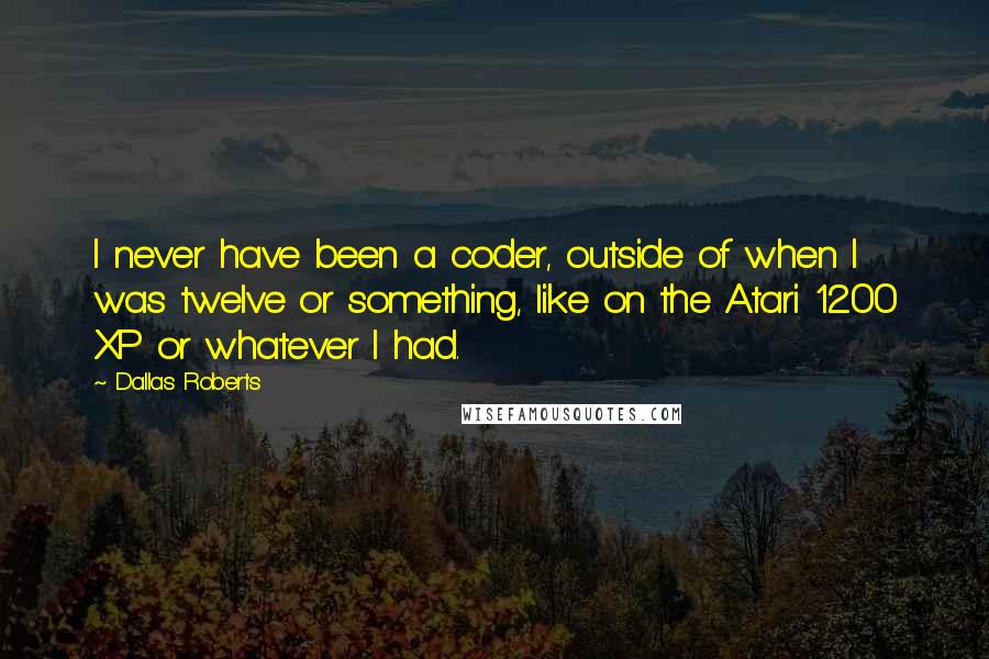 Dallas Roberts quotes: I never have been a coder, outside of when I was twelve or something, like on the Atari 1200 XP or whatever I had. Dallas Roberts quotes: I never have been a coder, outside of when I was twelve or something, like on the Atari 1200 XP or whatever I had.