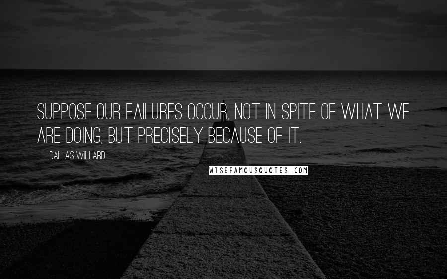 Dallas Willard quotes: Suppose our failures occur, not in spite of what we are doing, but precisely because of it.