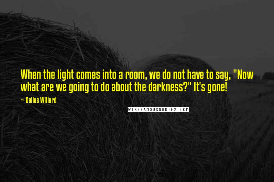 Dallas Willard quotes: When the light comes into a room, we do not have to say, "Now what are we going to do about the darkness?" It's gone!