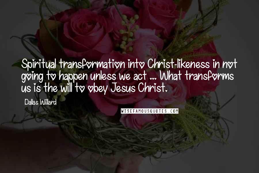 Dallas Willard quotes: Spiritual transformation into Christ-likeness in not going to happen unless we act ... What transforms us is the will to obey Jesus Christ.
