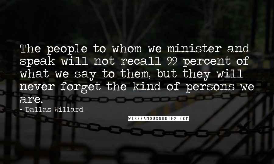 Dallas Willard quotes: The people to whom we minister and speak will not recall 99 percent of what we say to them, but they will never forget the kind of persons we are.