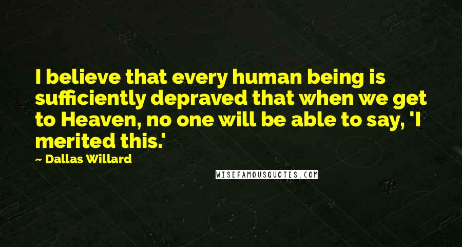 Dallas Willard quotes: I believe that every human being is sufficiently depraved that when we get to Heaven, no one will be able to say, 'I merited this.'