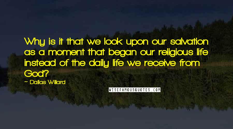 Dallas Willard quotes: Why is it that we look upon our salvation as a moment that began our religious life instead of the daily life we receive from God?