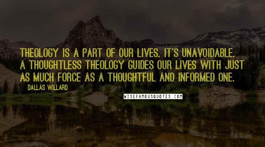 Dallas Willard quotes: Theology is a part of our lives. It's unavoidable. A thoughtless theology guides our lives with just as much force as a thoughtful and informed one.