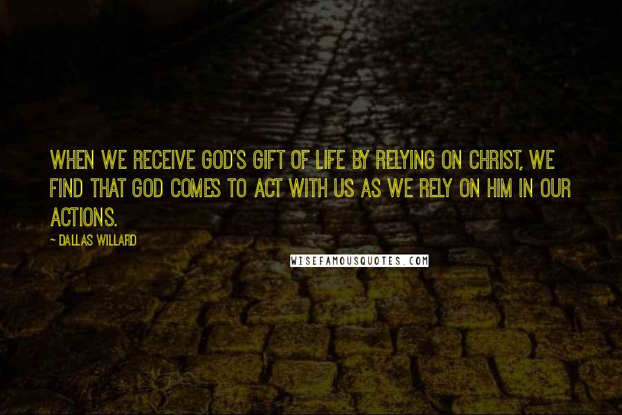 Dallas Willard quotes: When we receive God's gift of life by relying on Christ, we find that God comes to act with us as we rely on him in our actions.