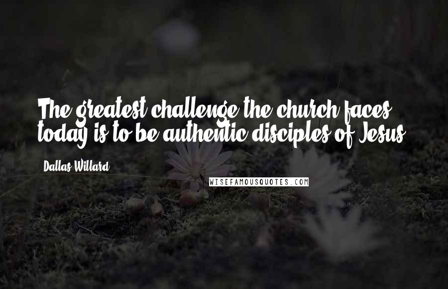 Dallas Willard quotes: The greatest challenge the church faces today is to be authentic disciples of Jesus.