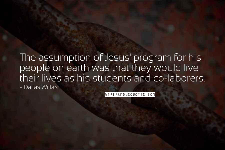 Dallas Willard quotes: The assumption of Jesus' program for his people on earth was that they would live their lives as his students and co-laborers.