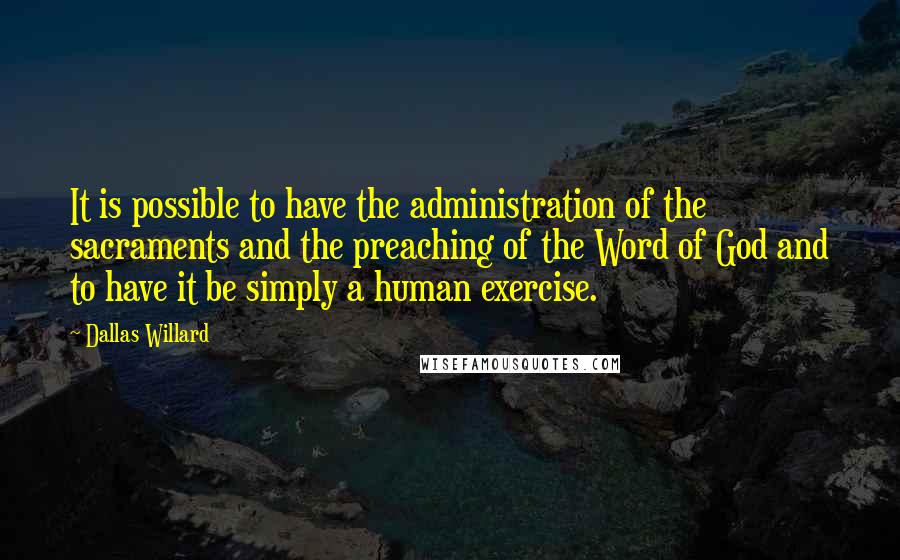 Dallas Willard quotes: It is possible to have the administration of the sacraments and the preaching of the Word of God and to have it be simply a human exercise.