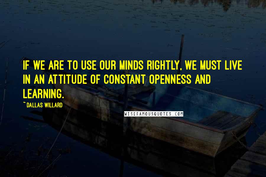 Dallas Willard quotes: If we are to use our minds rightly, we must live in an attitude of constant openness and learning.