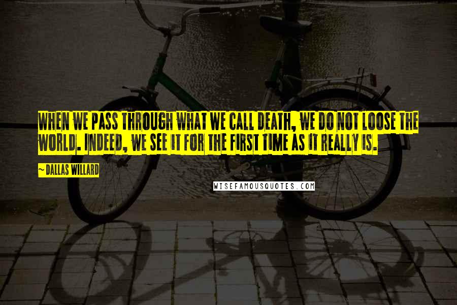 Dallas Willard quotes: When we pass through what we call death, we do not loose the world. Indeed, we see it for the first time as it really is.