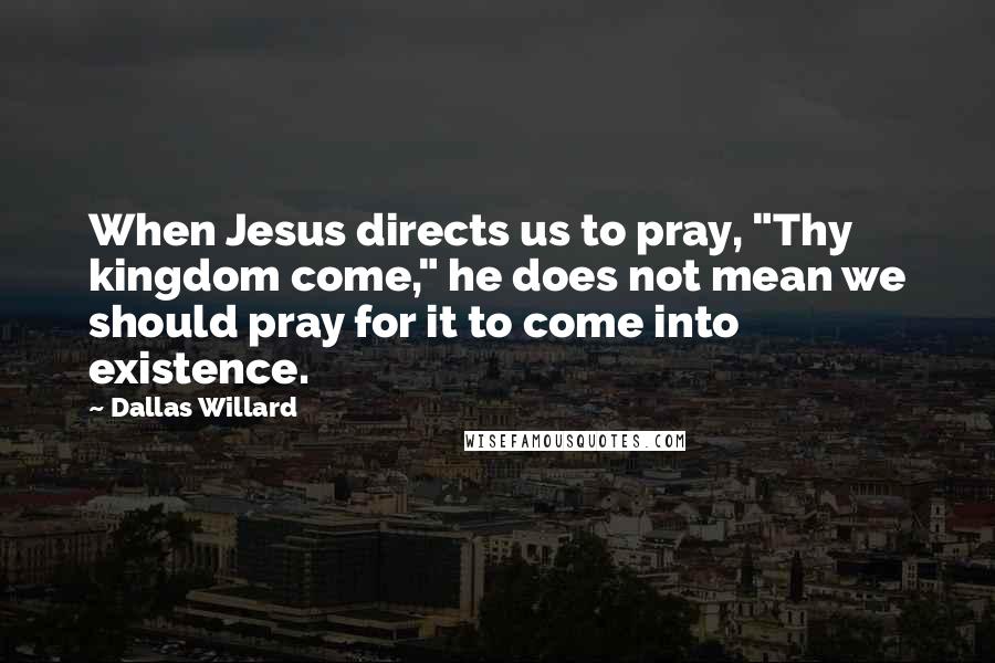 Dallas Willard quotes: When Jesus directs us to pray, "Thy kingdom come," he does not mean we should pray for it to come into existence.